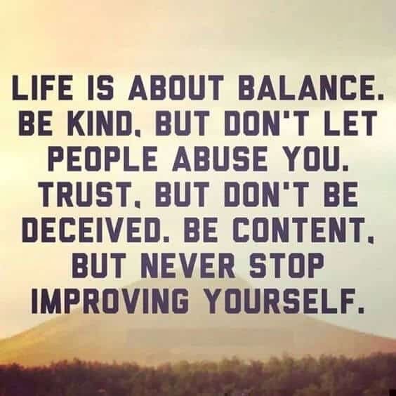 Life is About balance . Be kind, But don't let people abuse you .trust, But don't be deceived.Be content .But Never stop Improving Yourself.