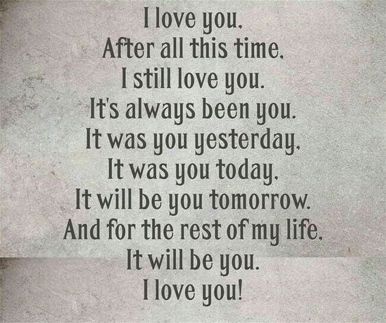 I love you. Affter all this time. I still love you. It's always been you It was you yesterday . It was you today. It will be you tomorrow. And for the rest of my life. It will be you . I Love You!