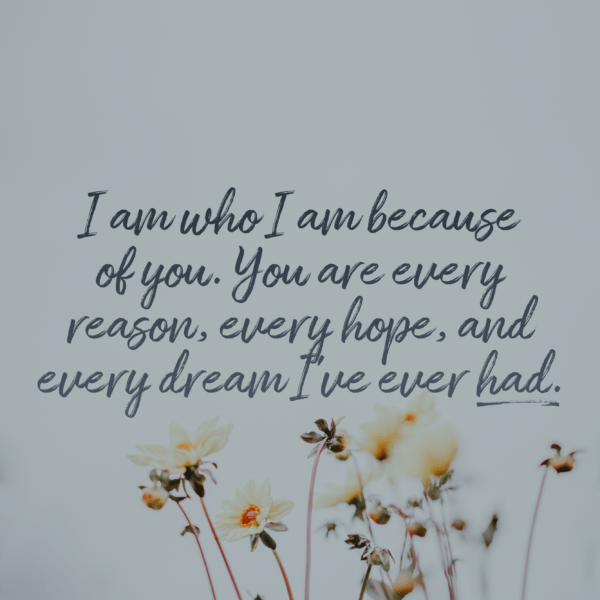 I am who I am because of you. You are every reason, every hope, and every dream I’ve ever had.